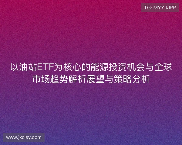 以油站ETF为核心的能源投资机会与全球市场趋势解析展望与策略分析 以油站ETF为核心的能源投资机会与全球市场趋势解析展望与策略分析